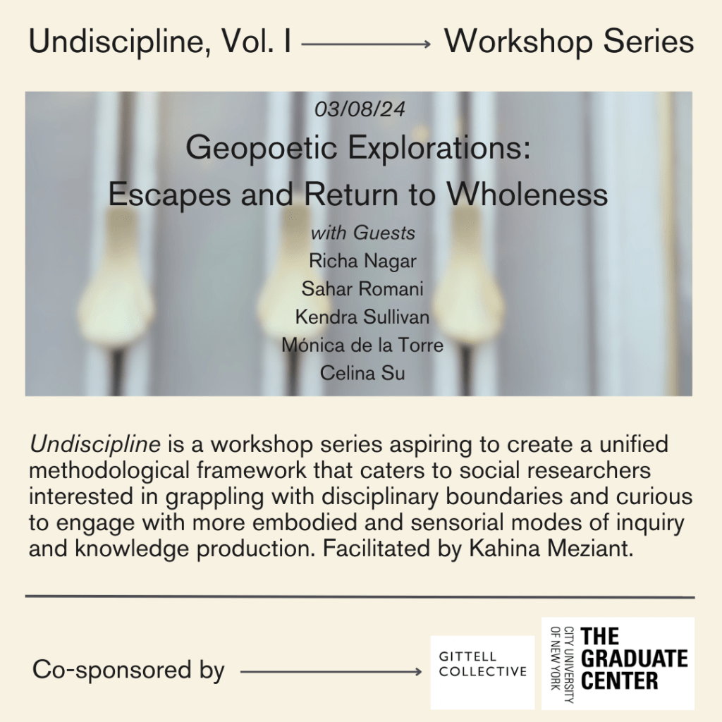 Event poster with the following text: Undiscipline is a workshop series aspiring to create a unified methodological framework that caters to social researchers interested in grappling with disciplinary boundaries and curious to engage with more embodied and sensorial modes of inquiry and knowledge production. Facilitated by Kahina Meziant.  Co-sponsored by the Gittell Collective and CUNY Graduate Center